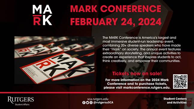 Mark Conference February 24th, 2024. The Mark Conference is America’s largest and most immersive student-run leadership event, combining 20+ diverse speakers who have made their mark on society. Tickets now on sale! For more information on the 2024 Mark conference and to purchase tickets, please visit markconference.rutgers.edu.